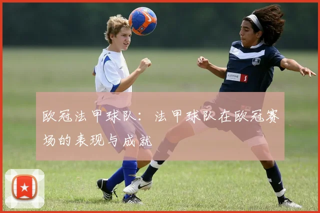 欧冠法甲球队：法甲球队在欧冠赛场的表现与成就