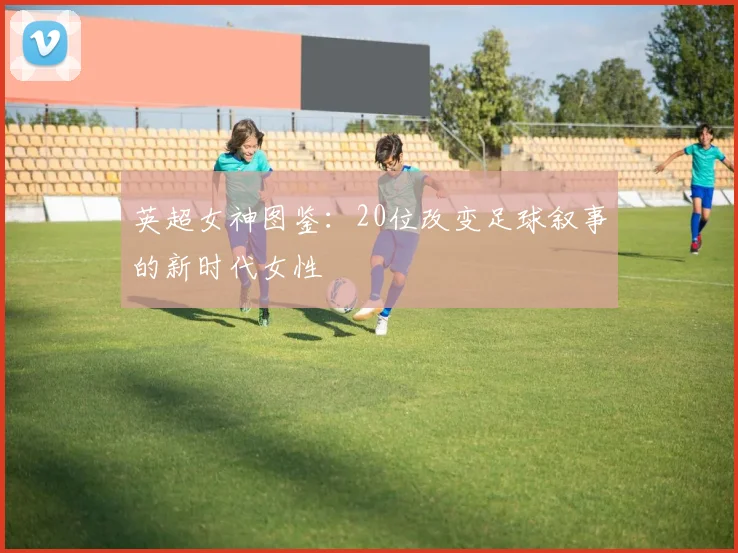 英超女神图鉴:20位改变足球叙事的新时代女性