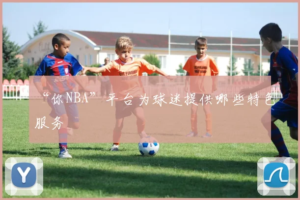 “你NBA”平台为球迷提供哪些特色服务