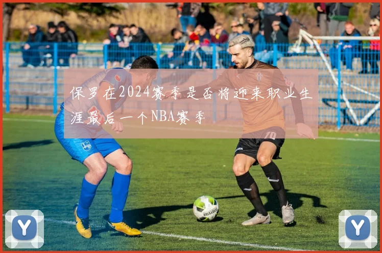 保罗在2024赛季是否将迎来职业生涯最后一个NBA赛季