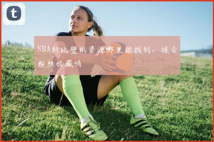 NBA科比壁纸资源哪里能找到，适合粉丝收藏吗