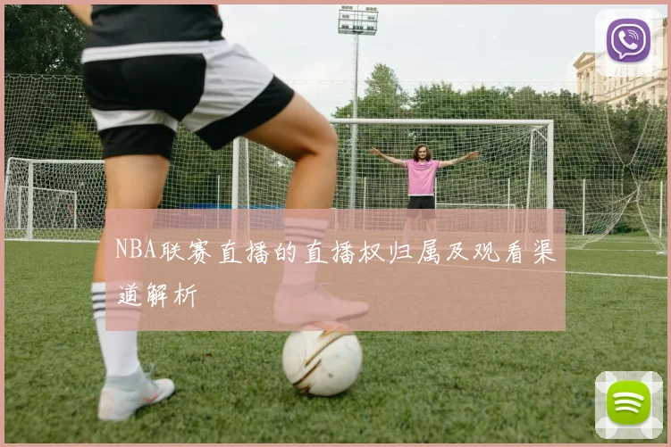 NBA联赛直播的直播权归属及观看渠道解析