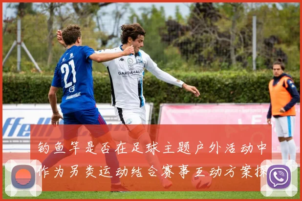 钓鱼竿是否在足球主题户外活动中作为另类运动结合赛事互动方案探讨