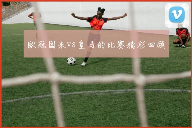 欧冠国米vs皇马的比赛精彩回顾