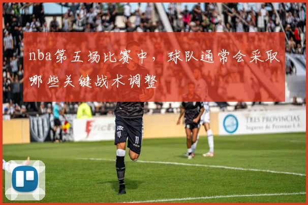 nba第五场比赛中，球队通常会采取哪些关键战术调整