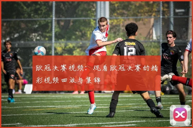 欧冠决赛视频：观看欧冠决赛的精彩视频回放与集锦