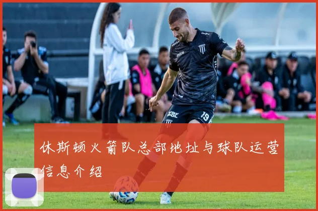 休斯顿火箭队总部地址与球队运营信息介绍